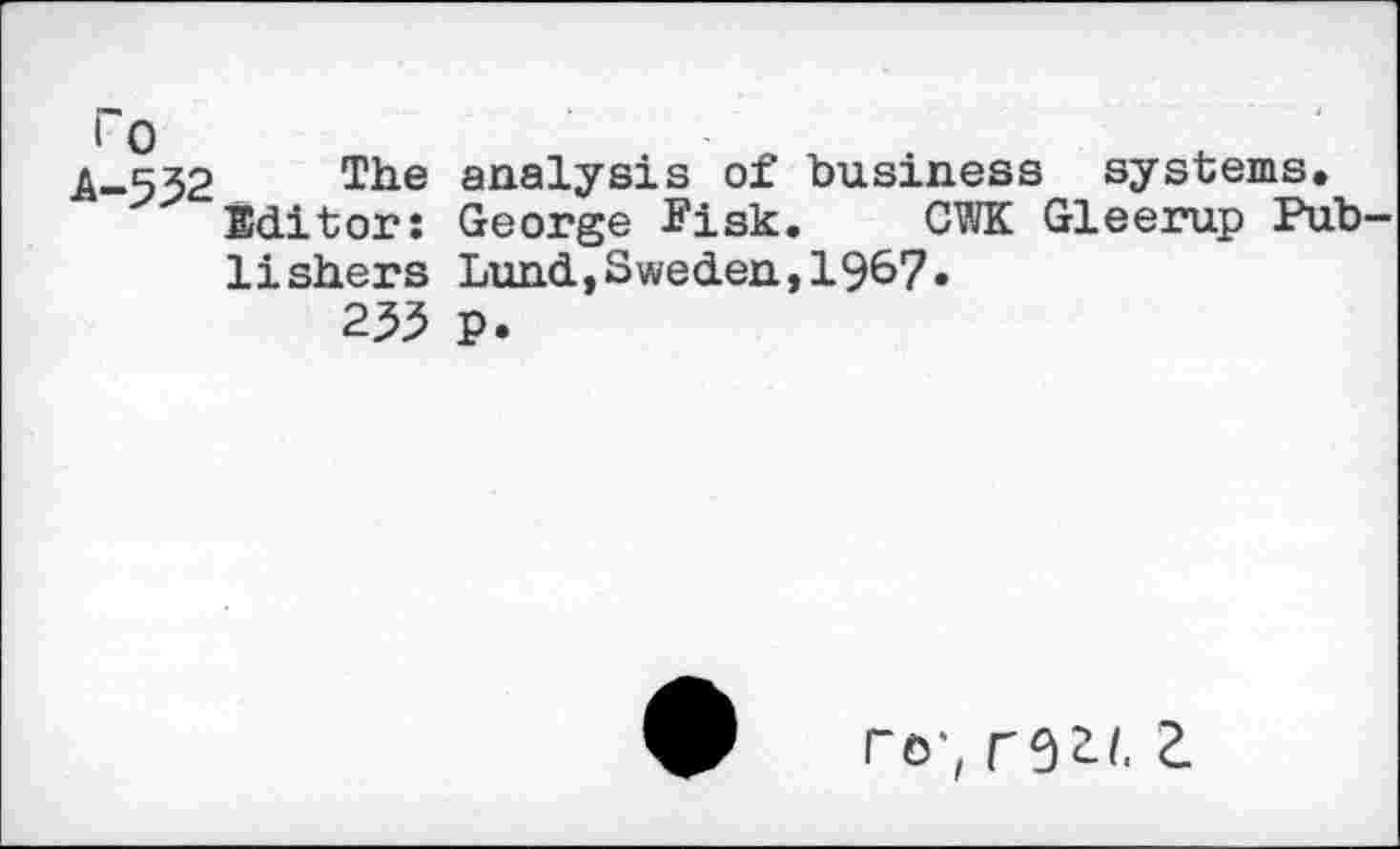 ﻿A-532 The analysis of business systems.
Editor; George Fisk. CWK Gleerup Publishers Lund,Sweden,19^7 •
233 p.
ro; a